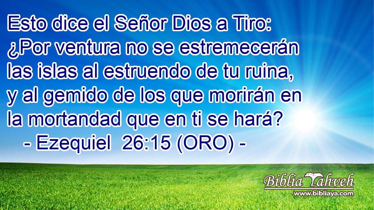  Esto dice el Señor Dios a Tiro: ¿Por ventura no se estremecerán las islas al estruendo de tu ruina, y al gemido de los que morirán en la mortandad que en ti se hará? 
