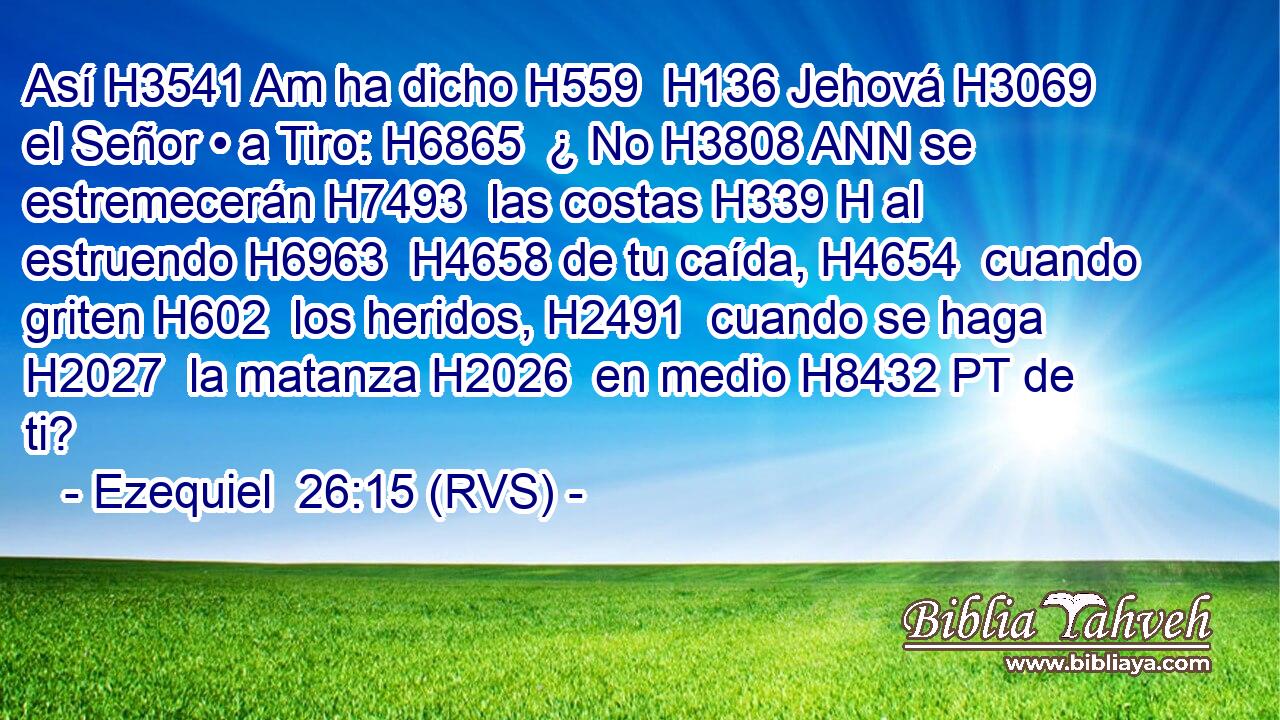 Así H3541 Am ha dicho H559  H136 Jehová H3069  el Señor • a Tiro: H6865  ¿ No H3808 ANN se estremecerán H7493  las costas H339 H al estruendo H6963  H4658 de tu caída, H4654  cuando griten H602  los heridos, H2491  cuando se haga H2027  la matanza H2026  en medio H8432 PT de ti? 
