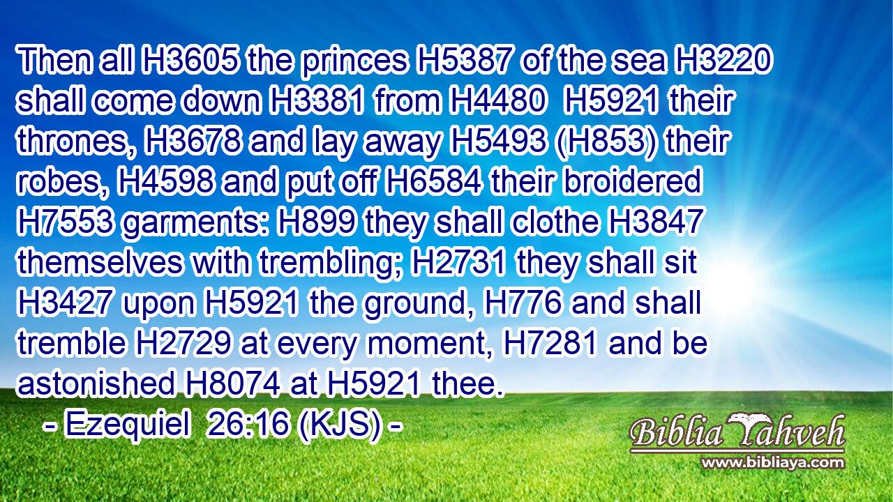 Then all H3605 the princes H5387 of the sea H3220 shall come down H3381 from H4480  H5921 their thrones, H3678 and lay away H5493 (H853) their robes, H4598 and put off H6584 their broidered H7553 garments: H899 they shall clothe H3847 themselves with trembling; H2731 they shall sit H3427 upon H5921 the ground, H776 and shall tremble H2729 at every moment, H7281 and be astonished H8074 at H5921 thee.