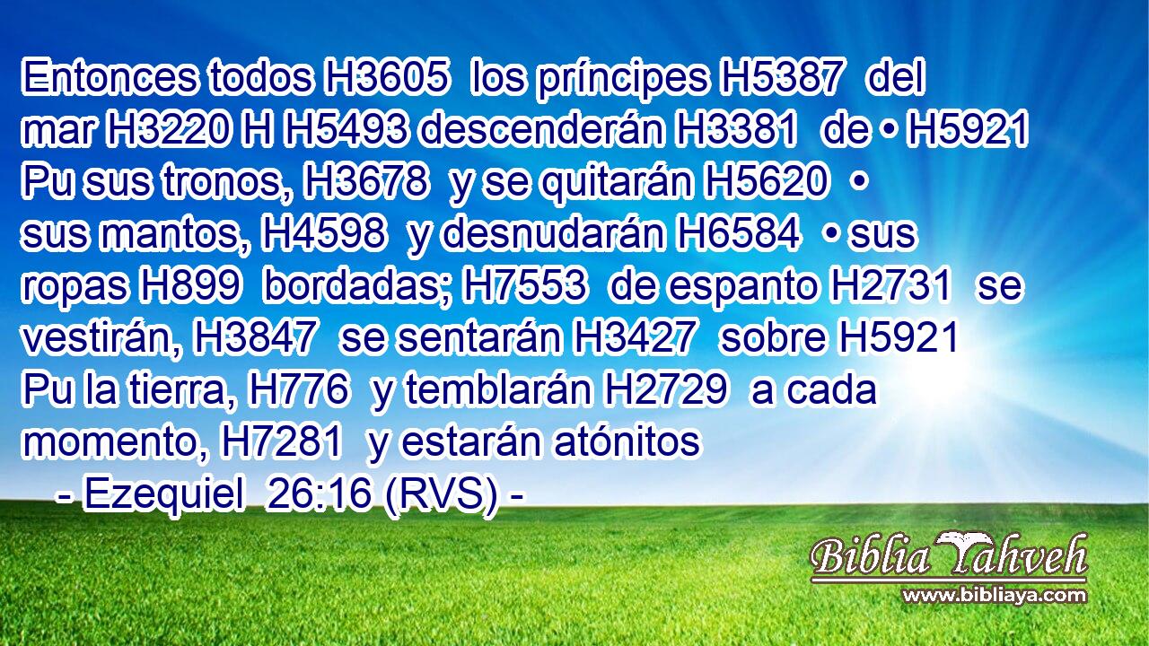 Entonces todos H3605  los príncipes H5387  del mar H3220 H H5493 descenderán H3381  de • H5921 Pu sus tronos, H3678  y se quitarán H5620  • sus mantos, H4598  y desnudarán H6584  • sus ropas H899  bordadas; H7553  de espanto H2731  se vestirán, H3847  se sentarán H3427  sobre H5921 Pu la tierra, H776  y temblarán H2729  a cada momento, H7281  y estarán atónitos 