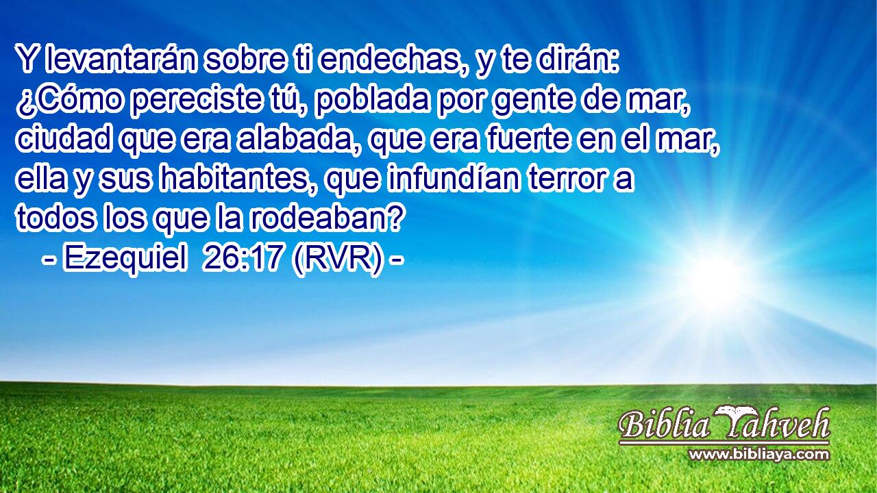 Y levantarán sobre ti endechas, y te dirán: ¿Cómo pereciste tú, poblada por gente de mar, ciudad que era alabada, que era fuerte en el mar, ella y sus habitantes, que infundían terror a todos los que la rodeaban?