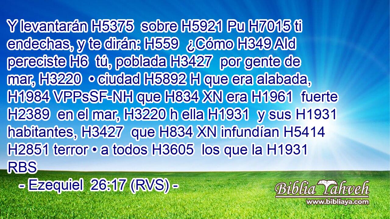 Y levantarán H5375  sobre H5921 Pu H7015 ti endechas, y te dirán: H559  ¿Cómo H349 AId pereciste H6  tú, poblada H3427  por gente de mar, H3220  • ciudad H5892 H que era alabada, H1984 VPPsSF-NH que H834 XN era H1961  fuerte H2389  en el mar, H3220 h ella H1931  y sus H1931  habitantes, H3427  que H834 XN infundían H5414  H2851 terror • a todos H3605  los que la H1931 RBS