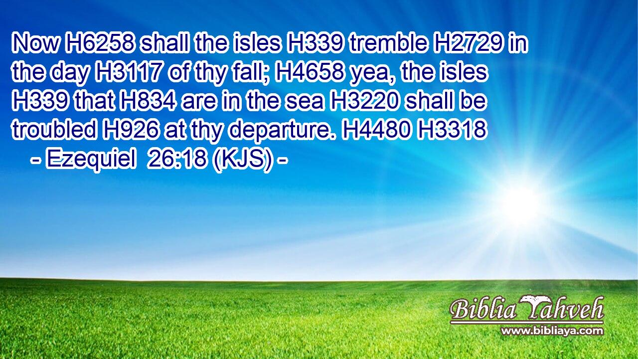 Now H6258 shall the isles H339 tremble H2729 in the day H3117 of thy fall; H4658 yea, the isles H339 that H834 are in the sea H3220 shall be troubled H926 at thy departure. H4480 H3318