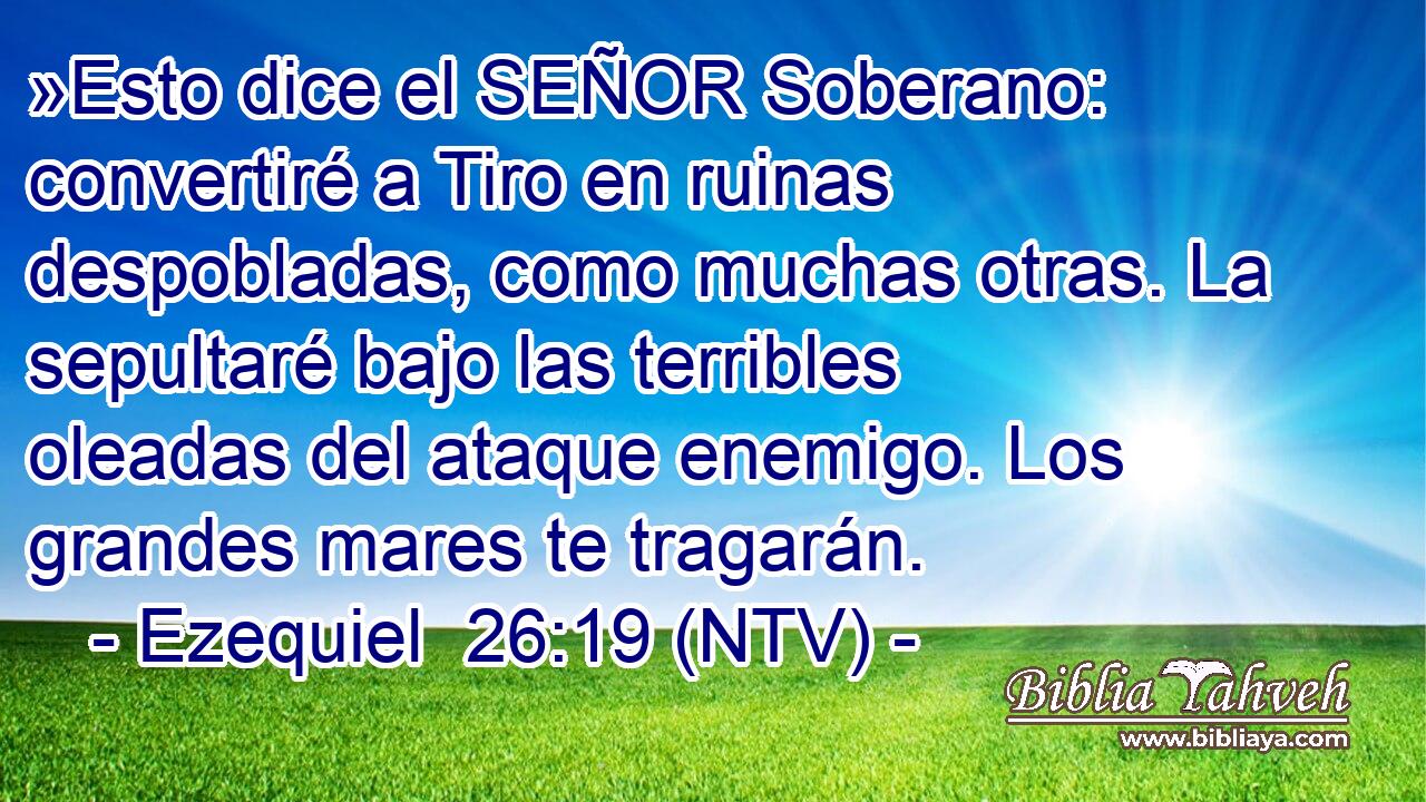 »Esto dice el SEÑOR Soberano: convertiré a Tiro en ruinas despobladas, como muchas otras. La sepultaré bajo las terribles oleadas del ataque enemigo. Los grandes mares te tragarán.