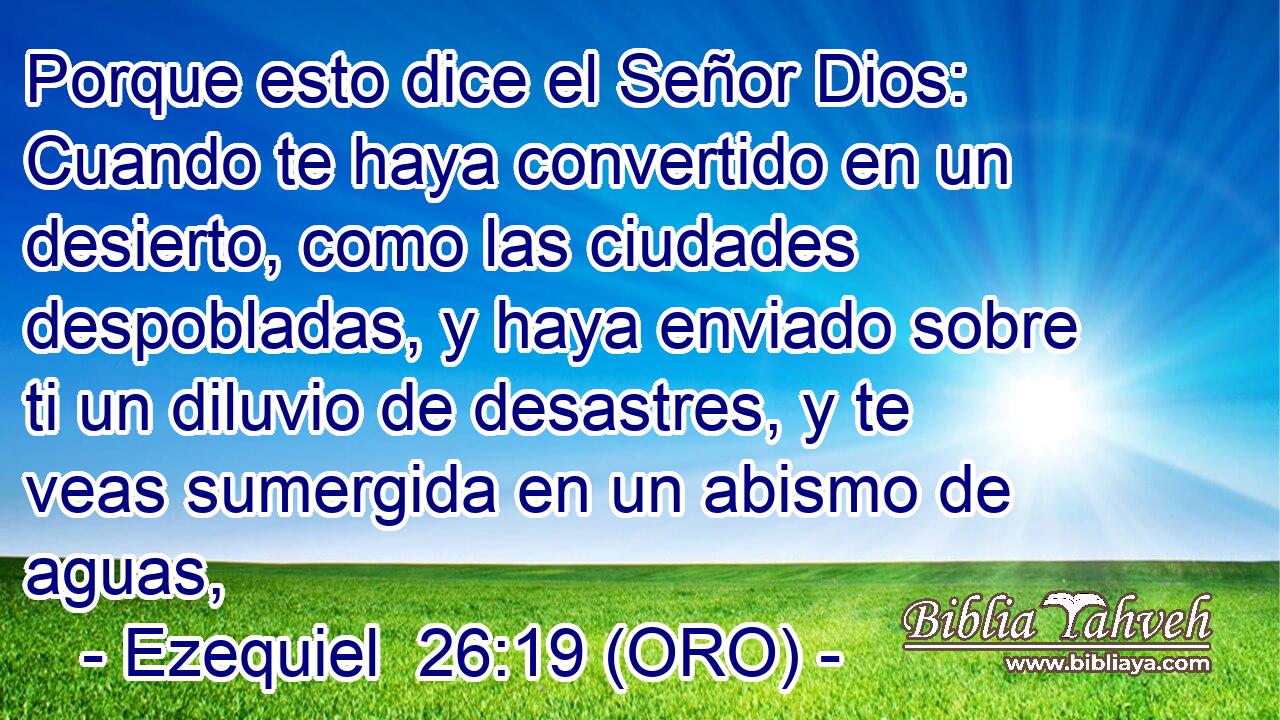  Porque esto dice el Señor Dios: Cuando te haya convertido en un desierto, como las ciudades despobladas, y haya enviado sobre ti un diluvio de desastres, y te veas sumergida en un abismo de aguas, 