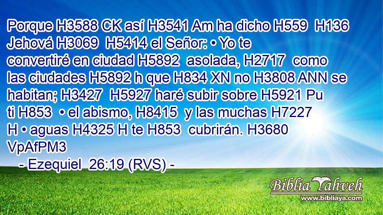 Porque H3588 CK así H3541 Am ha dicho H559  H136 Jehová H3069  H5414 el Señor: • Yo te convertiré en ciudad H5892  asolada, H2717  como las ciudades H5892 h que H834 XN no H3808 ANN se habitan; H3427  H5927 haré subir sobre H5921 Pu ti H853  • el abismo, H8415  y las muchas H7227 H • aguas H4325 H te H853  cubrirán. H3680 VpAfPM3 