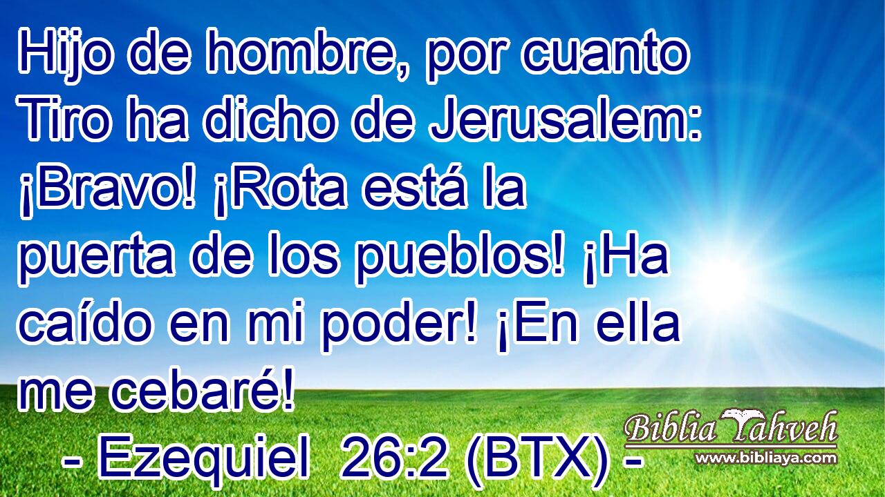 Hijo de hombre, por cuanto Tiro ha dicho de Jerusalem: ¡Bravo! ¡Rota está la puerta de los pueblos! ¡Ha caído en mi poder! ¡En ella me cebaré!