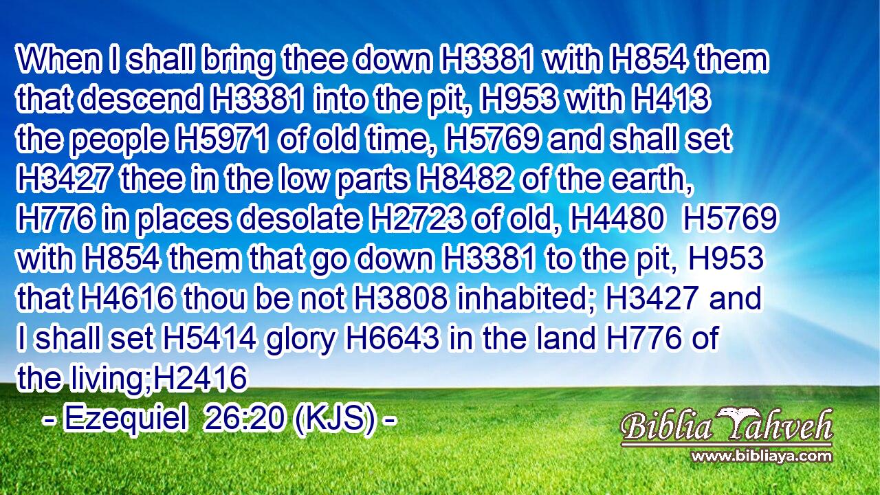 When I shall bring thee down H3381 with H854 them that descend H3381 into the pit, H953 with H413 the people H5971 of old time, H5769 and shall set H3427 thee in the low parts H8482 of the earth, H776 in places desolate H2723 of old, H4480  H5769 with H854 them that go down H3381 to the pit, H953 that H4616 thou be not H3808 inhabited; H3427 and I shall set H5414 glory H6643 in the land H776 of the living;H2416