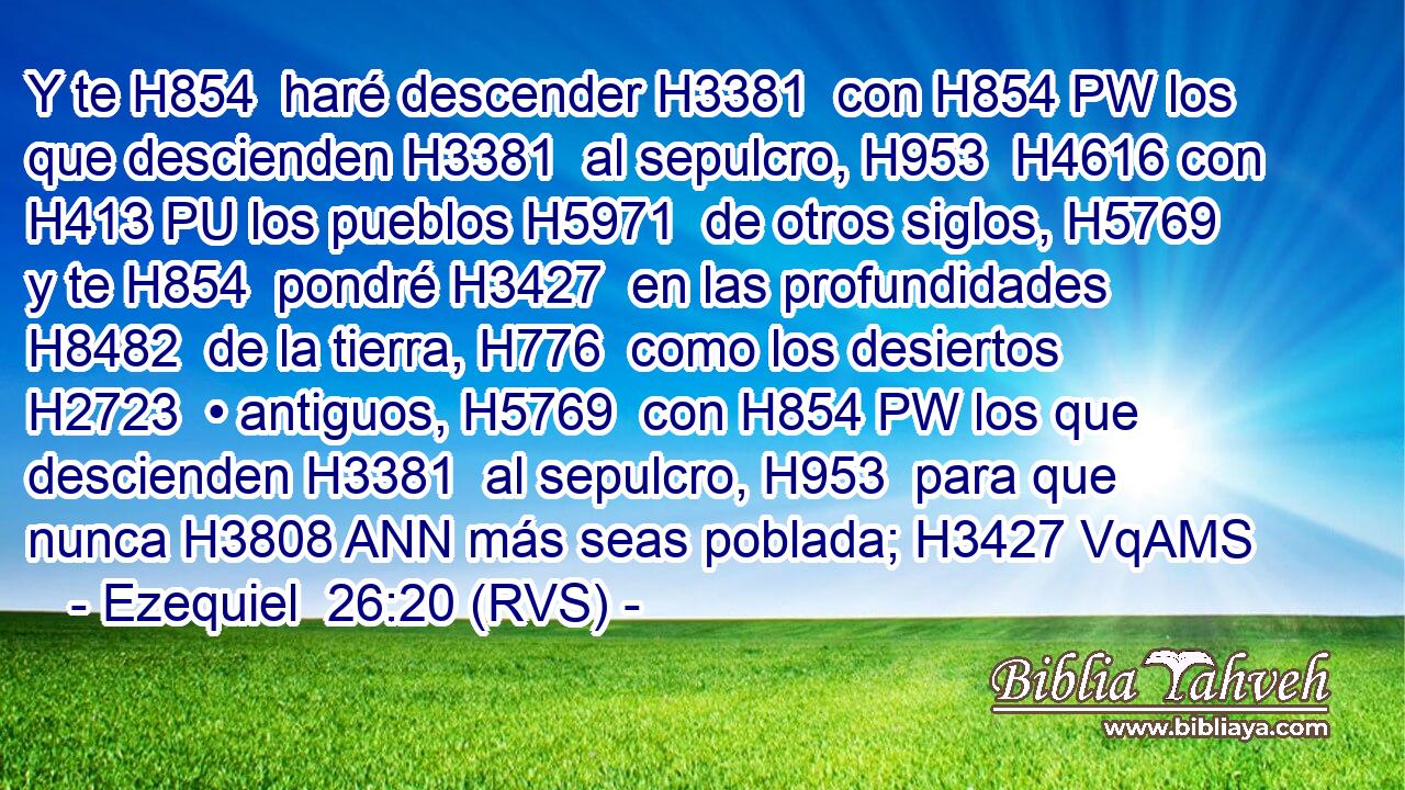 Y te H854  haré descender H3381  con H854 PW los que descienden H3381  al sepulcro, H953  H4616 con H413 PU los pueblos H5971  de otros siglos, H5769  y te H854  pondré H3427  en las profundidades H8482  de la tierra, H776  como los desiertos H2723  • antiguos, H5769  con H854 PW los que descienden H3381  al sepulcro, H953  para que nunca H3808 ANN más seas poblada; H3427 VqAMS