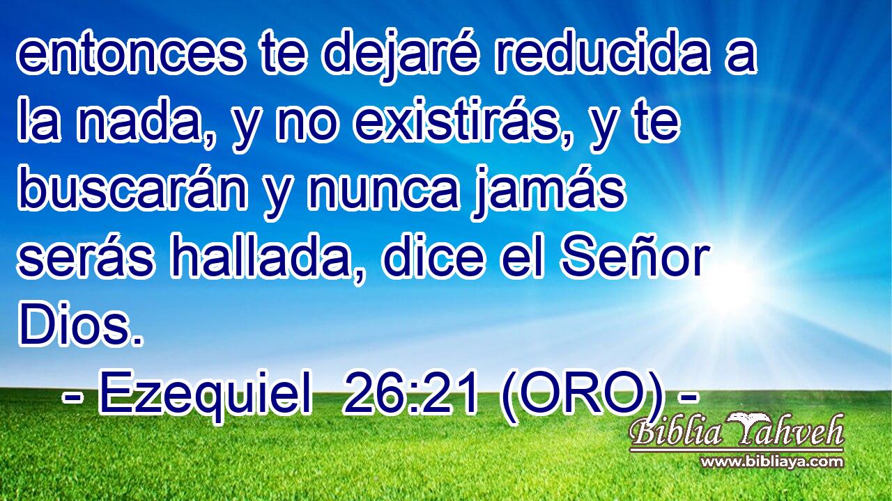 entonces te dejaré reducida a la nada, y no existirás, y te buscarán y nunca jamás serás hallada, dice el Señor Dios. 