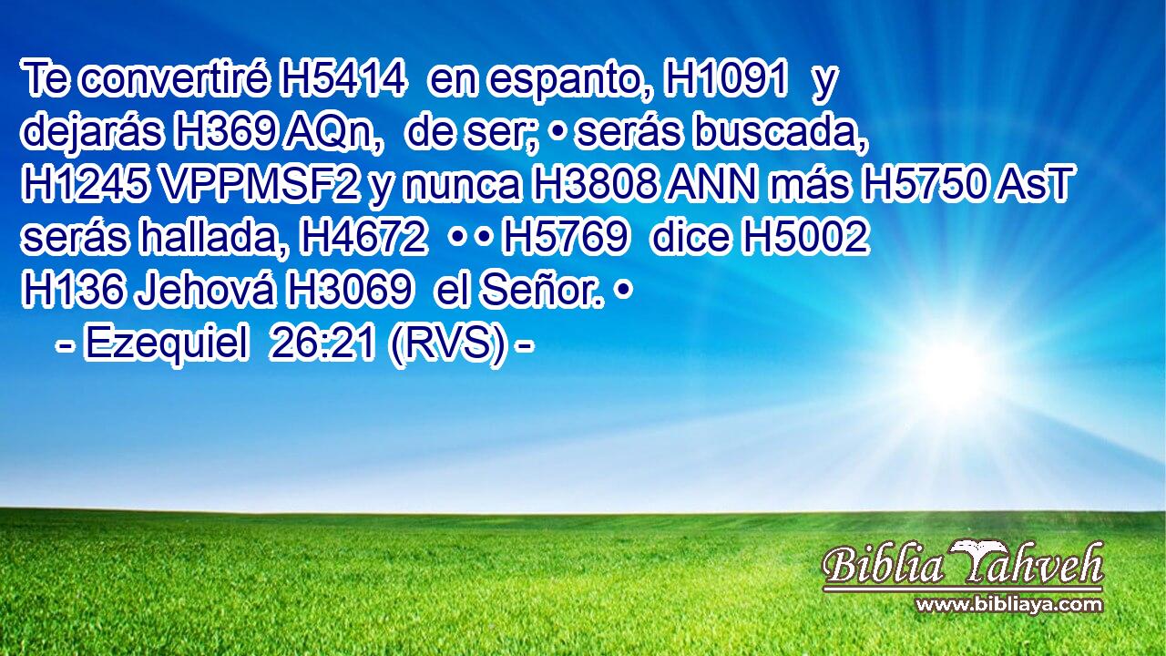 Te convertiré H5414  en espanto, H1091  y dejarás H369 AQn,  de ser; • serás buscada, H1245 VPPMSF2 y nunca H3808 ANN más H5750 AsT serás hallada, H4672  • • H5769  dice H5002  H136 Jehová H3069  el Señor. • 