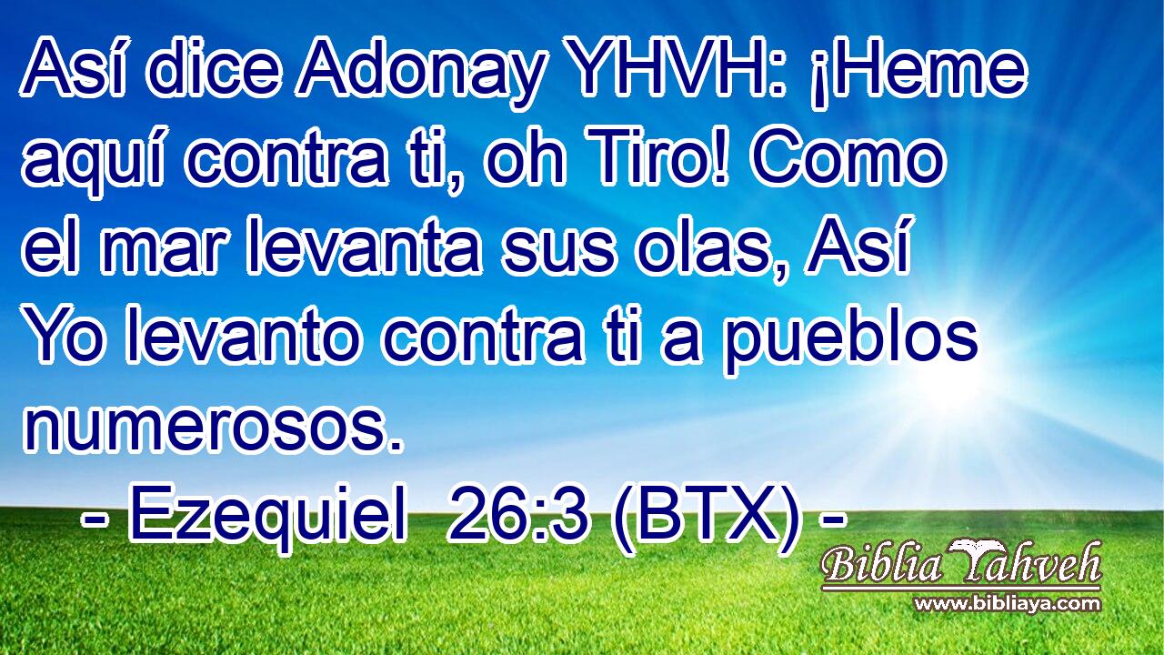 Así dice Adonay YHVH: ¡Heme aquí contra ti, oh Tiro! Como el mar levanta sus olas, Así Yo levanto contra ti a pueblos numerosos.