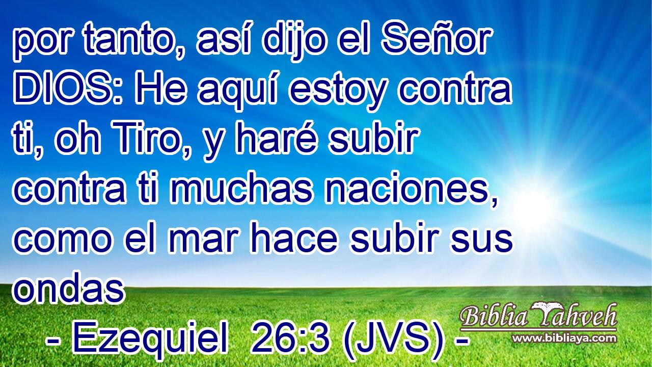 por tanto, así dijo el Señor DIOS: He aquí estoy contra ti, oh Tiro, y haré subir contra ti muchas naciones, como el mar hace subir sus ondas