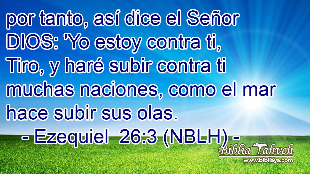  por tanto, así dice el Señor DIOS: 'Yo estoy contra ti, Tiro, y haré subir contra ti muchas naciones, como el mar hace subir sus olas. 
