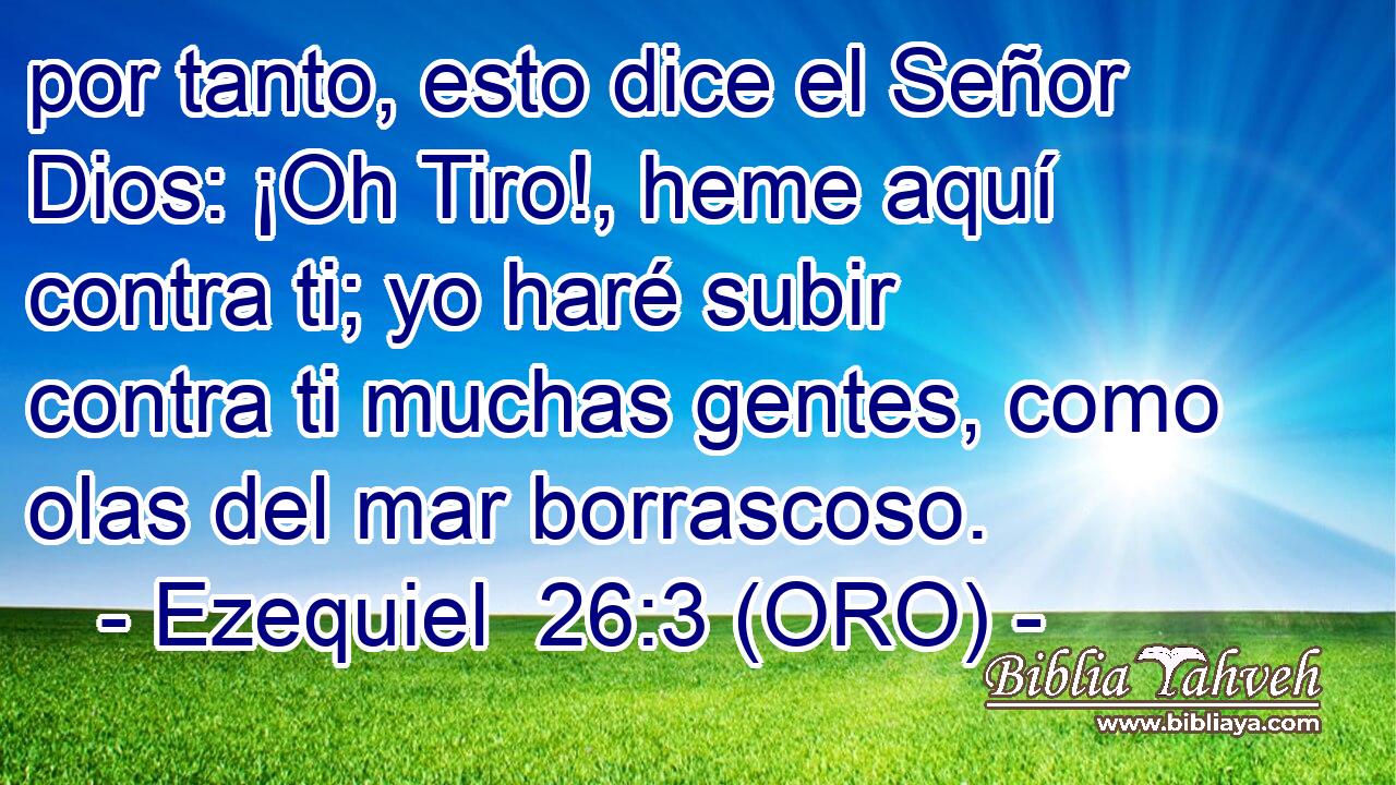  por tanto, esto dice el Señor Dios: ¡Oh Tiro!, heme aquí contra ti; yo haré subir contra ti muchas gentes, como olas del mar borrascoso. 