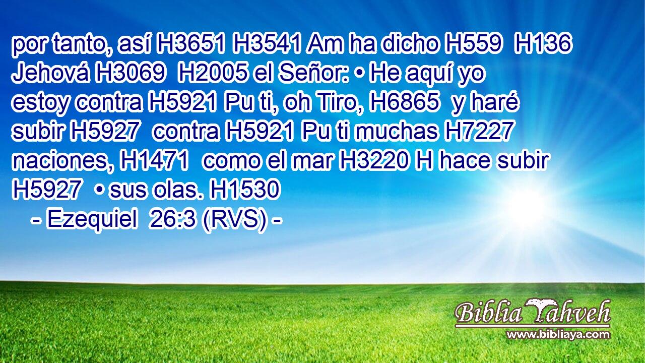 por tanto, así H3651 H3541 Am ha dicho H559  H136 Jehová H3069  H2005 el Señor: • He aquí yo estoy contra H5921 Pu ti, oh Tiro, H6865  y haré subir H5927  contra H5921 Pu ti muchas H7227  naciones, H1471  como el mar H3220 H hace subir H5927  • sus olas. H1530  