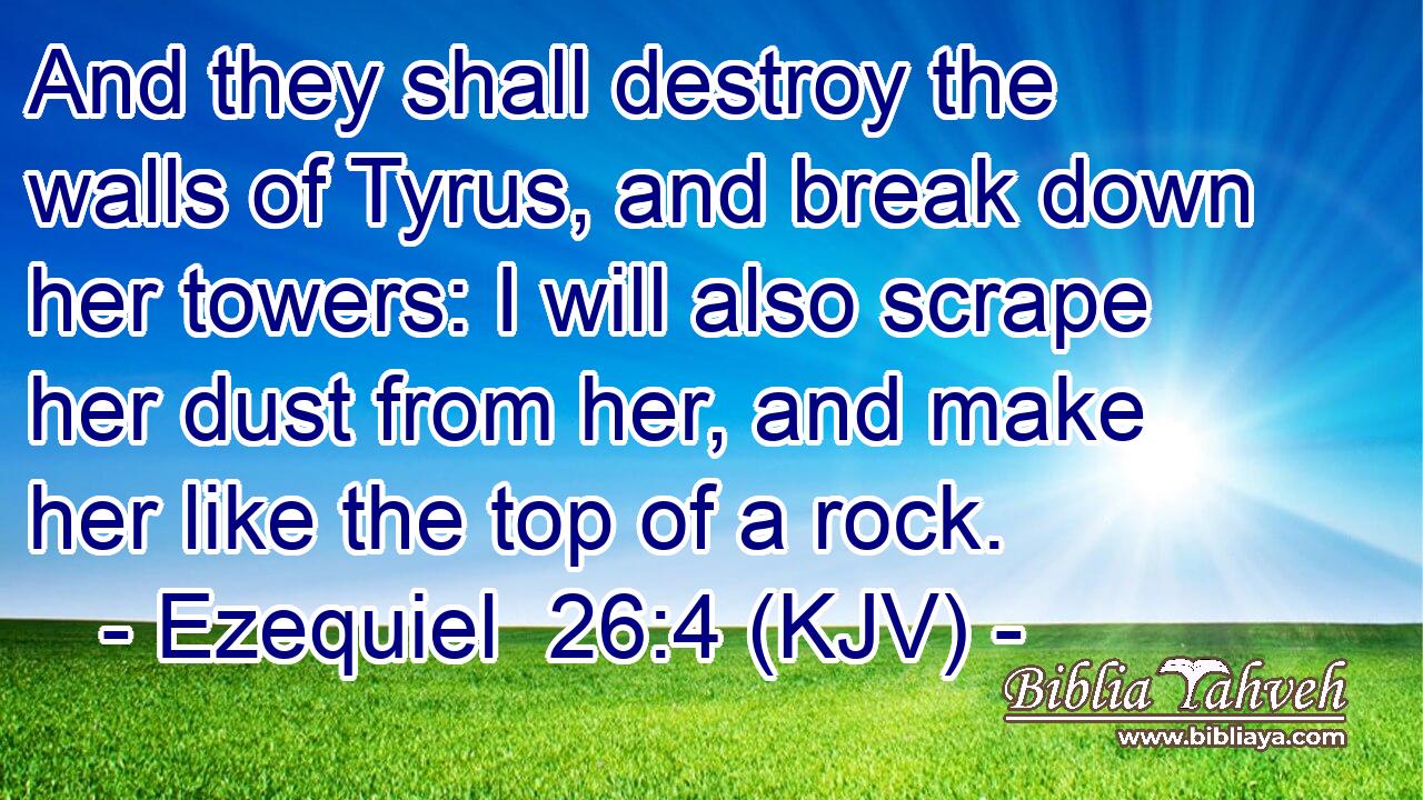 And they shall destroy the walls of Tyrus, and break down her towers: I will also scrape her dust from her, and make her like the top of a rock.
