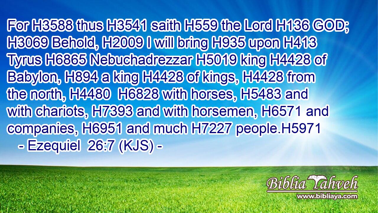 For H3588 thus H3541 saith H559 the Lord H136 GOD; H3069 Behold, H2009 I will bring H935 upon H413 Tyrus H6865 Nebuchadrezzar H5019 king H4428 of Babylon, H894 a king H4428 of kings, H4428 from the north, H4480  H6828 with horses, H5483 and with chariots, H7393 and with horsemen, H6571 and companies, H6951 and much H7227 people.H5971