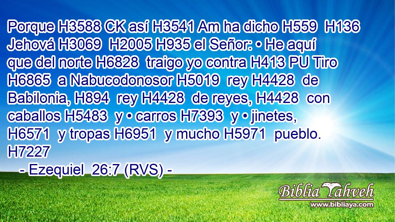Porque H3588 CK así H3541 Am ha dicho H559  H136 Jehová H3069  H2005 H935 el Señor: • He aquí que del norte H6828  traigo yo contra H413 PU Tiro H6865  a Nabucodonosor H5019  rey H4428  de Babilonia, H894  rey H4428  de reyes, H4428  con caballos H5483  y • carros H7393  y • jinetes, H6571  y tropas H6951  y mucho H5971  pueblo. H7227  