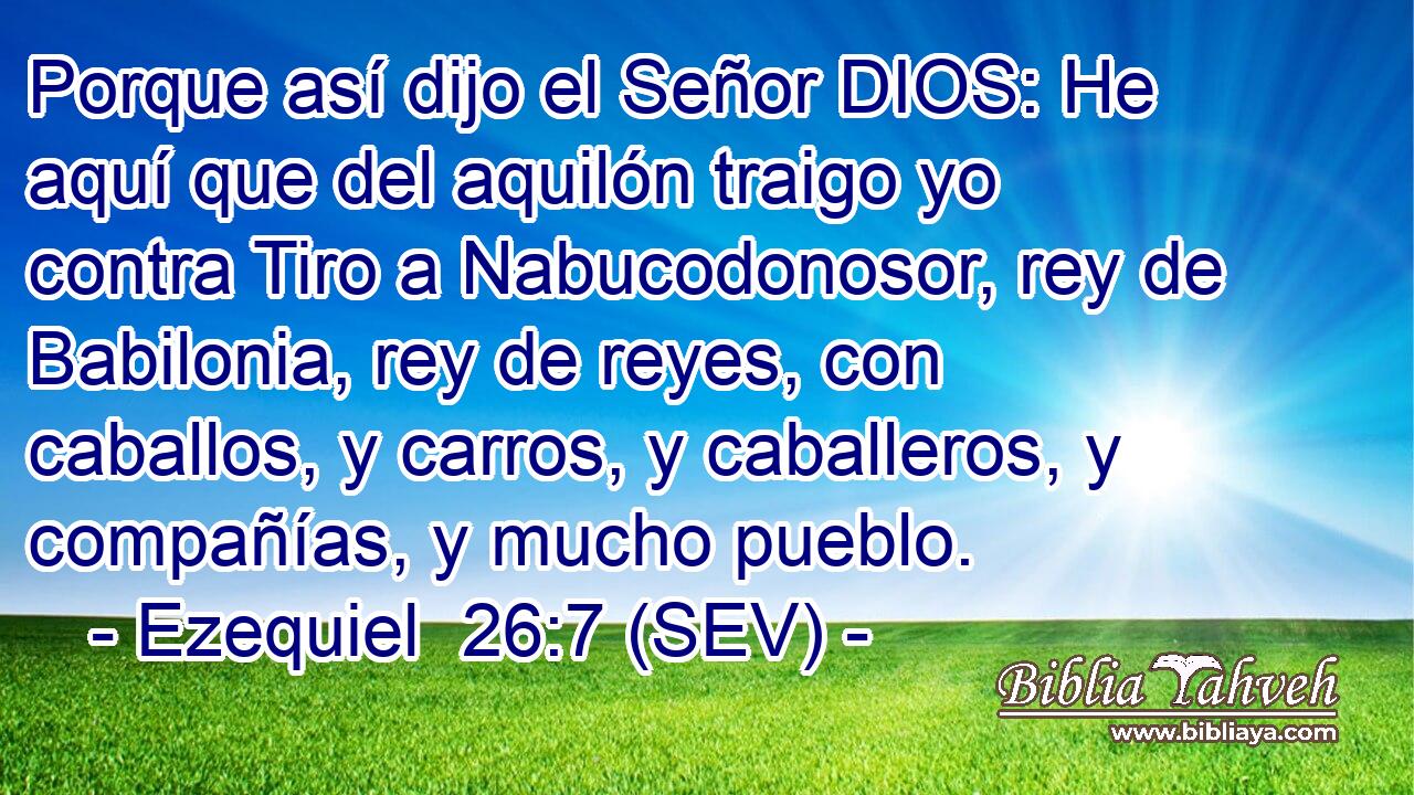 Porque así dijo el Señor DIOS: He aquí que del aquilón traigo yo contra Tiro a Nabucodonosor, rey de Babilonia, rey de reyes, con caballos, y carros, y caballeros, y compañías, y mucho pueblo.