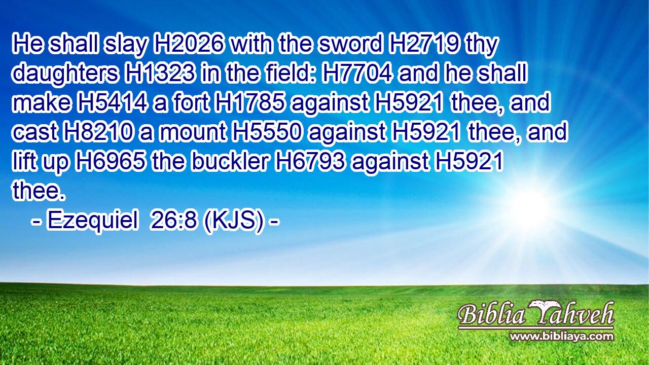 He shall slay H2026 with the sword H2719 thy daughters H1323 in the field: H7704 and he shall make H5414 a fort H1785 against H5921 thee, and cast H8210 a mount H5550 against H5921 thee, and lift up H6965 the buckler H6793 against H5921 thee.