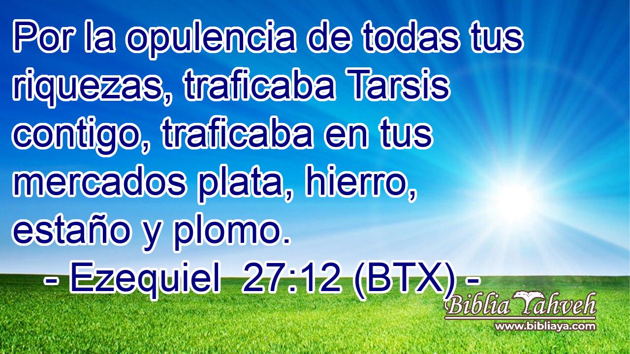 Por la opulencia de todas tus riquezas, traficaba Tarsis contigo, traficaba en tus mercados plata, hierro, estaño y plomo.
