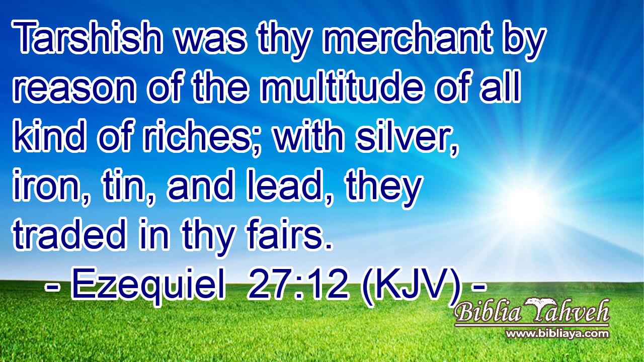 Tarshish was thy merchant by reason of the multitude of all kind of riches; with silver, iron, tin, and lead, they traded in thy fairs.