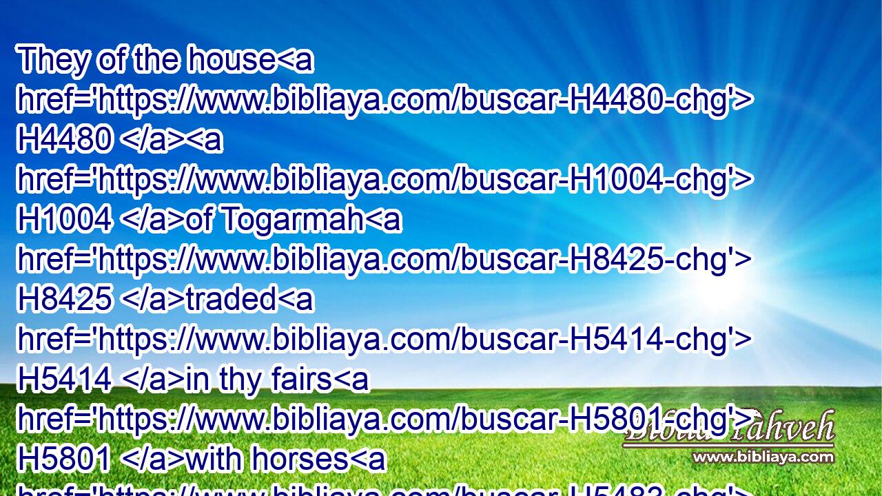 They of the house H4480  H1004 of Togarmah H8425 traded H5414 in thy fairs H5801 with horses H5483 and horsemen H6571 and mules.H6505