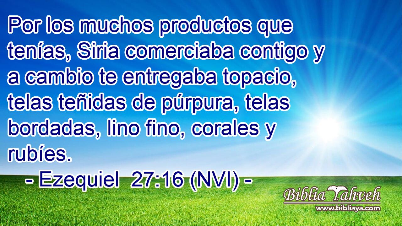  Por los muchos productos que tenías, Siria comerciaba contigo y a cambio te entregaba topacio, telas teñidas de púrpura, telas bordadas, lino fino, corales y rubíes. 