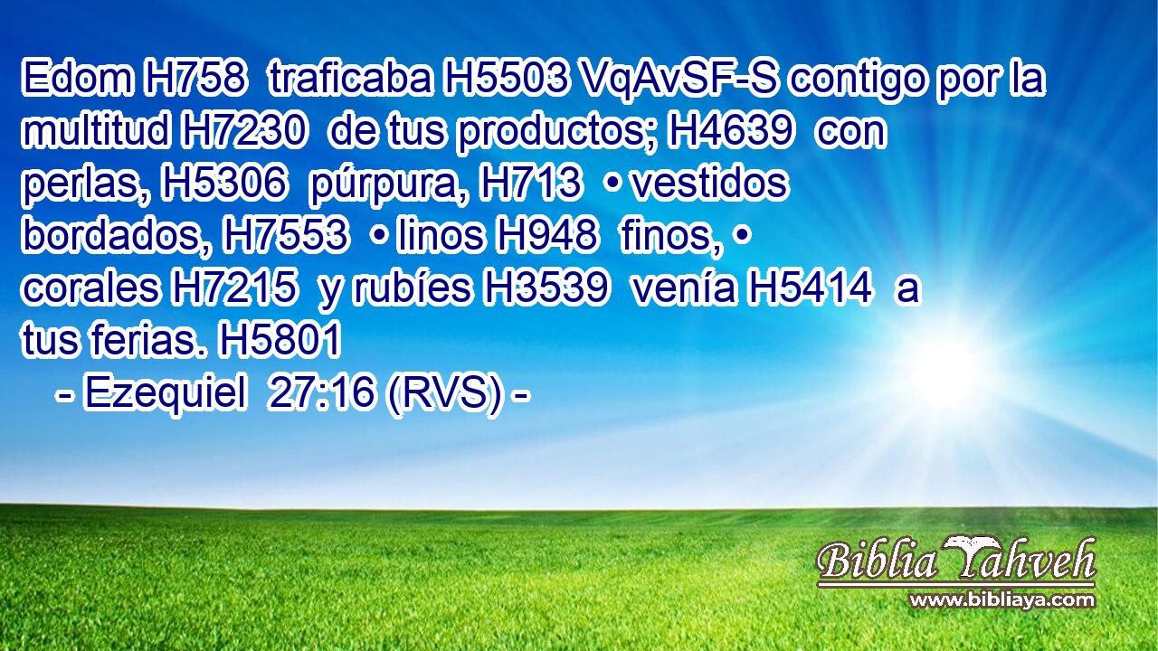 Edom H758  traficaba H5503 VqAvSF-S contigo por la multitud H7230  de tus productos; H4639  con perlas, H5306  púrpura, H713  • vestidos bordados, H7553  • linos H948  finos, • corales H7215  y rubíes H3539  venía H5414  a tus ferias. H5801  