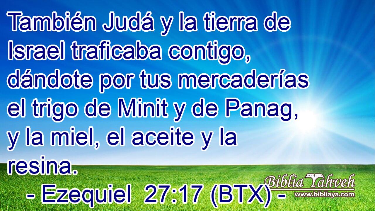 También Judá y la tierra de Israel traficaba contigo, dándote por tus mercaderías el trigo de Minit y de Panag, y la miel, el aceite y la resina.