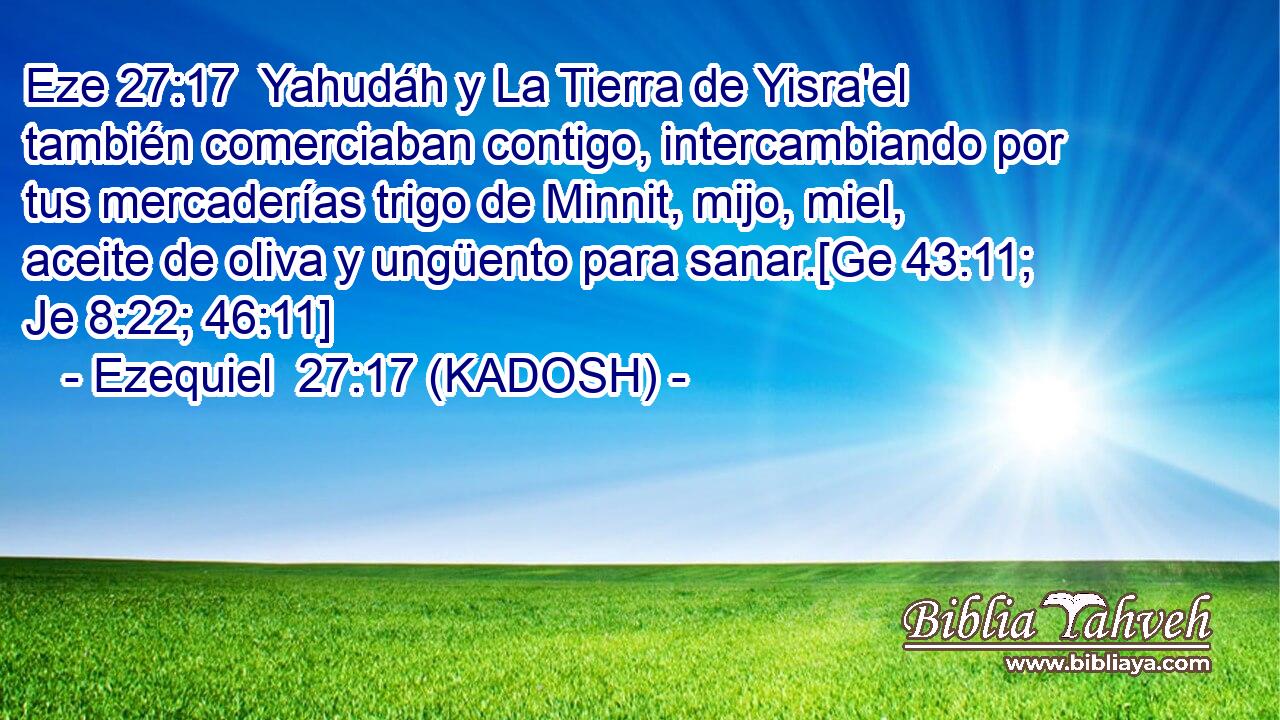  Yahudáh y La Tierra de Yisra'el también comerciaban contigo, intercambiando por tus mercaderías trigo de Minnit, mijo, miel, aceite de oliva y ungüento para sanar.[Ge 43:11; Je 8:22; 46:11] 