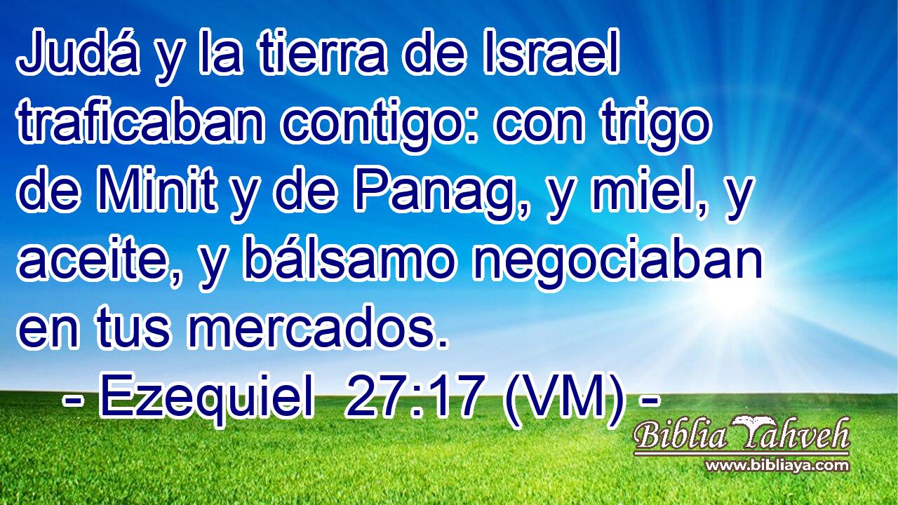  Judá y la tierra de Israel traficaban contigo: con trigo de Minit y de Panag, y miel, y aceite, y bálsamo negociaban en tus mercados. 