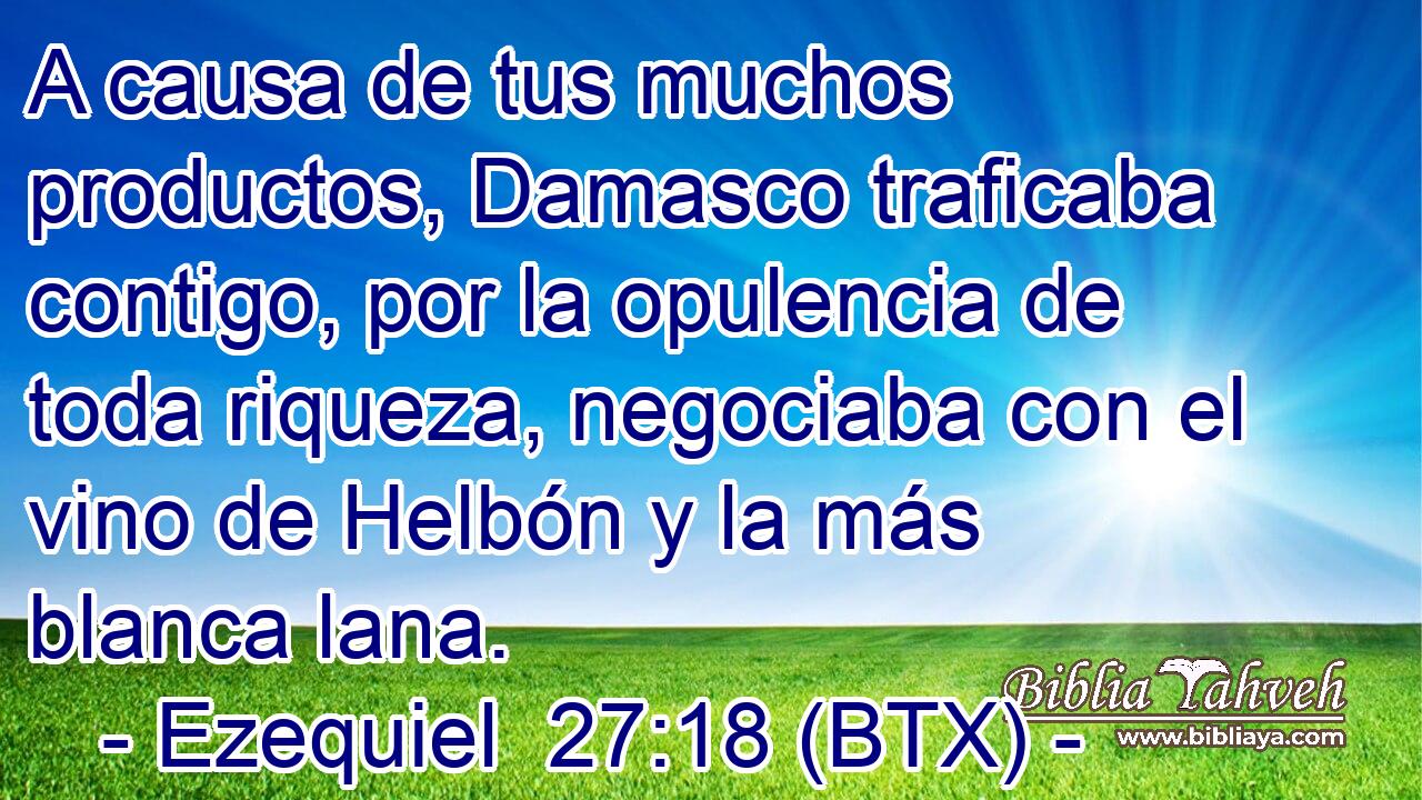 A causa de tus muchos productos, Damasco traficaba contigo, por la opulencia de toda riqueza, negociaba con el vino de Helbón y la más blanca lana.