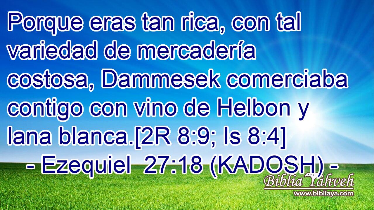 Porque eras tan rica, con tal variedad de mercadería costosa, Dammesek comerciaba contigo con vino de Helbon y lana blanca.[2R 8:9; Is 8:4] 