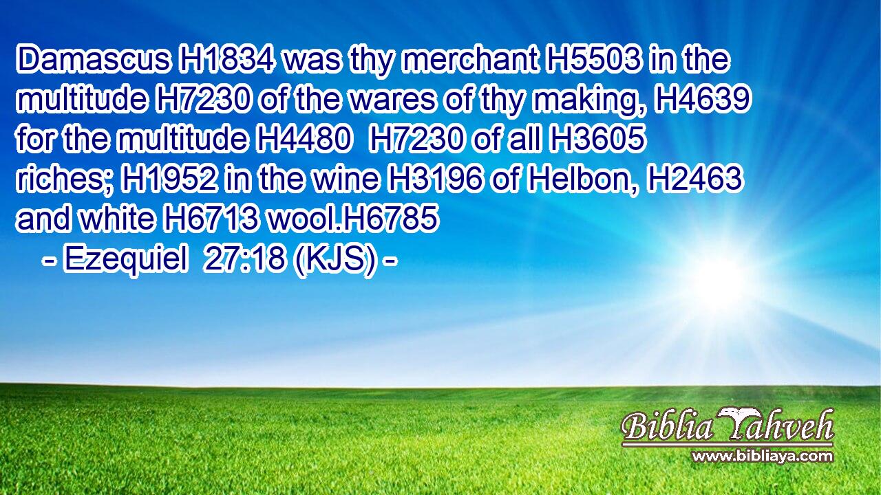 Damascus H1834 was thy merchant H5503 in the multitude H7230 of the wares of thy making, H4639 for the multitude H4480  H7230 of all H3605 riches; H1952 in the wine H3196 of Helbon, H2463 and white H6713 wool.H6785