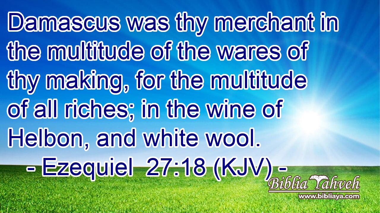 Damascus was thy merchant in the multitude of the wares of thy making, for the multitude of all riches; in the wine of Helbon, and white wool.