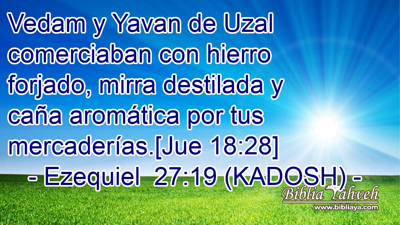  Vedam y Yavan de Uzal comerciaban con hierro forjado, mirra destilada y caña aromática por tus mercaderías.[Jue 18:28] 
