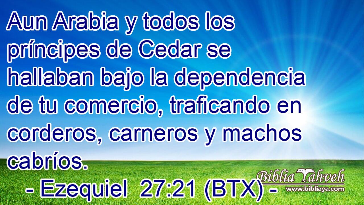Aun Arabia y todos los príncipes de Cedar se hallaban bajo la dependencia de tu comercio, traficando en corderos, carneros y machos cabríos.