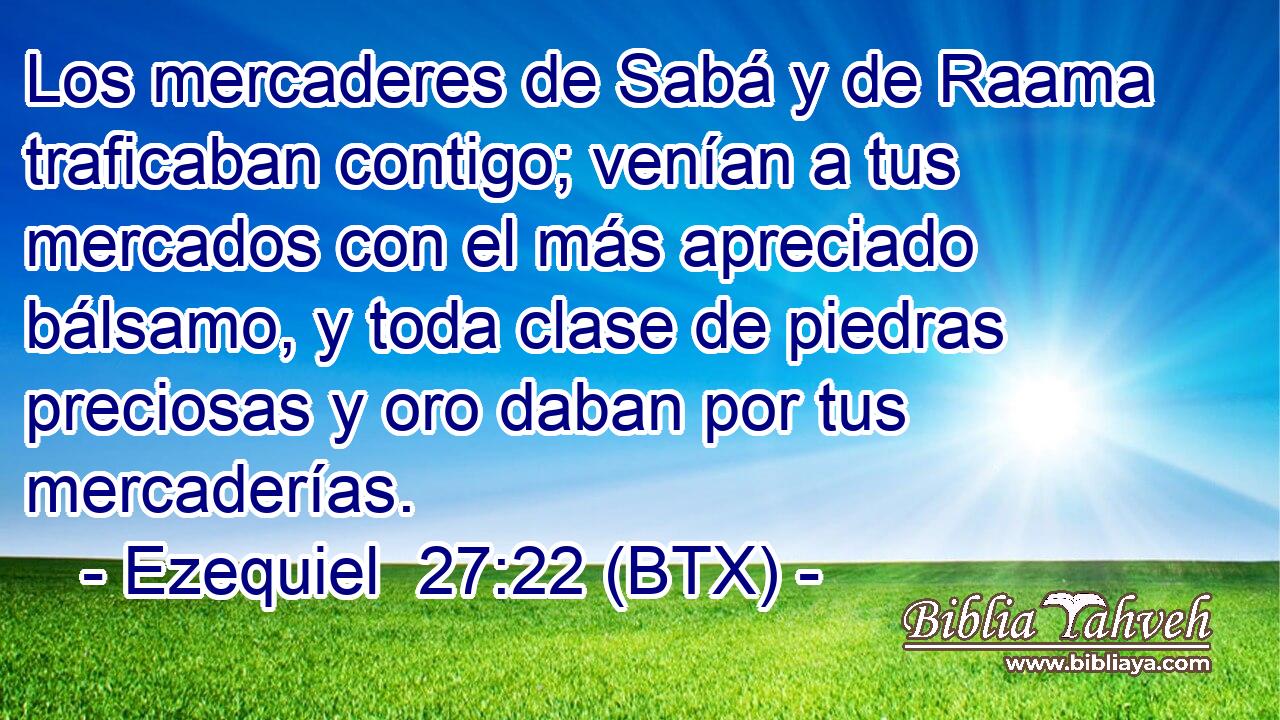 Los mercaderes de Sabá y de Raama traficaban contigo; venían a tus mercados con el más apreciado bálsamo, y toda clase de piedras preciosas y oro daban por tus mercaderías.