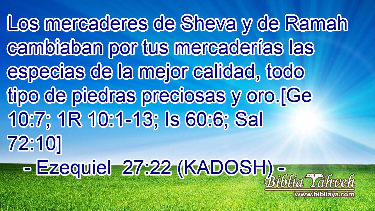  Los mercaderes de Sheva y de Ramah cambiaban por tus mercaderías las especias de la mejor calidad, todo tipo de piedras preciosas y oro.[Ge 10:7; 1R 10:1-13; Is 60:6; Sal 72:10] 