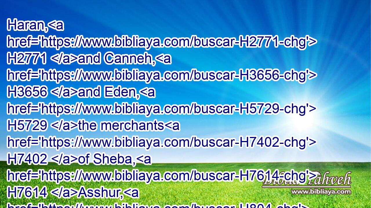 Haran, H2771 and Canneh, H3656 and Eden, H5729 the merchants H7402 of Sheba, H7614 Asshur, H804 and Chilmad, H3638 were thy merchants.H7402