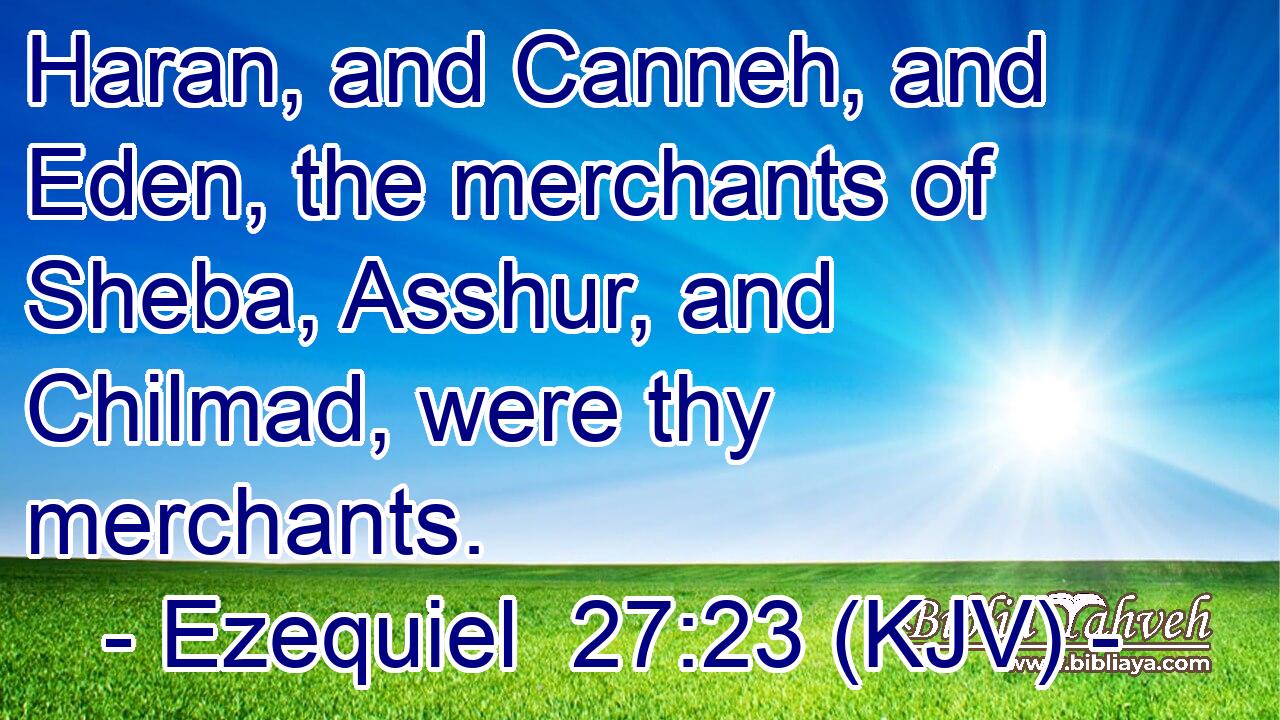 Haran, and Canneh, and Eden, the merchants of Sheba, Asshur, and Chilmad, were thy merchants.