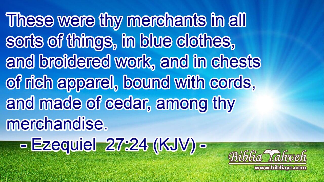 These were thy merchants in all sorts of things, in blue clothes, and broidered work, and in chests of rich apparel, bound with cords, and made of cedar, among thy merchandise.