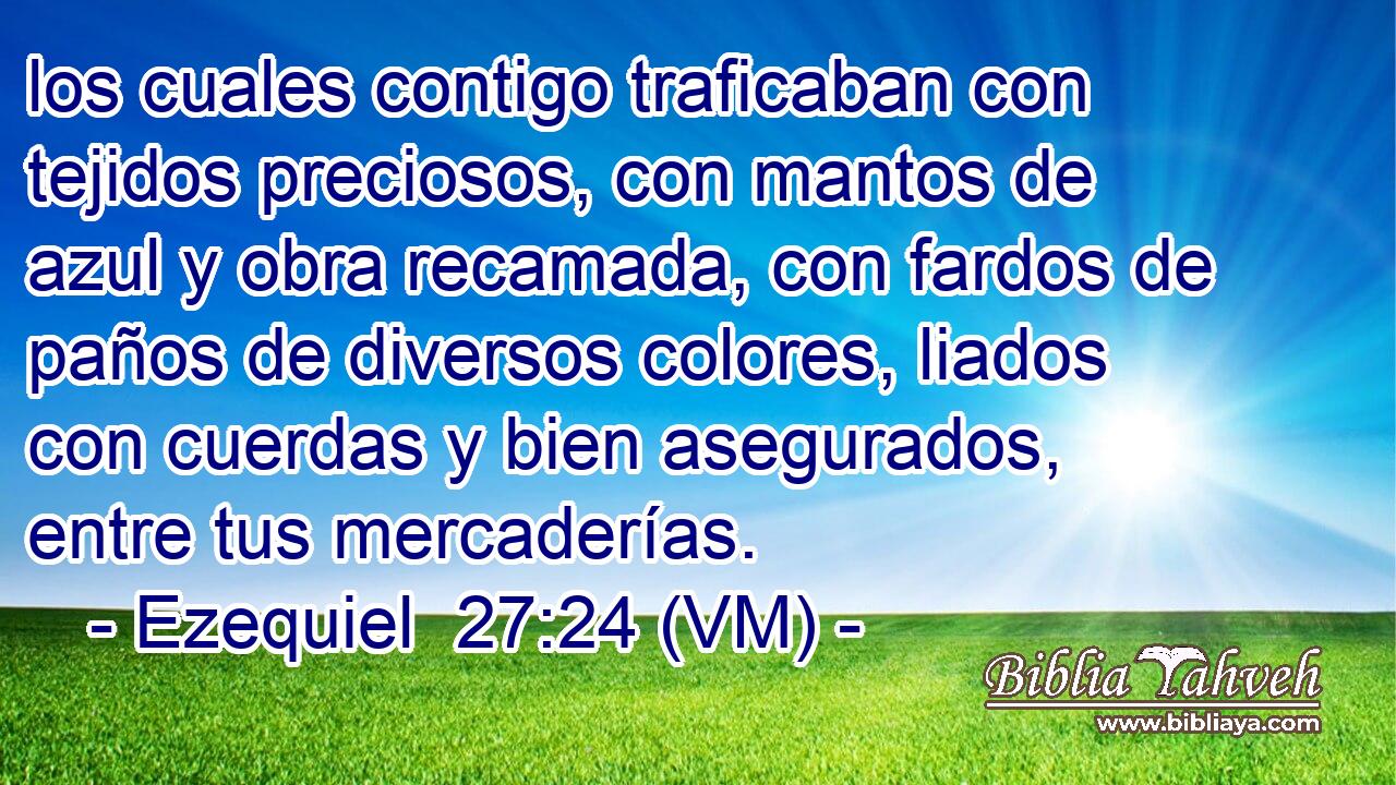  los cuales contigo traficaban con tejidos preciosos, con mantos de azul y obra recamada, con fardos de paños de diversos colores, liados con cuerdas y bien asegurados, entre tus mercaderías. 