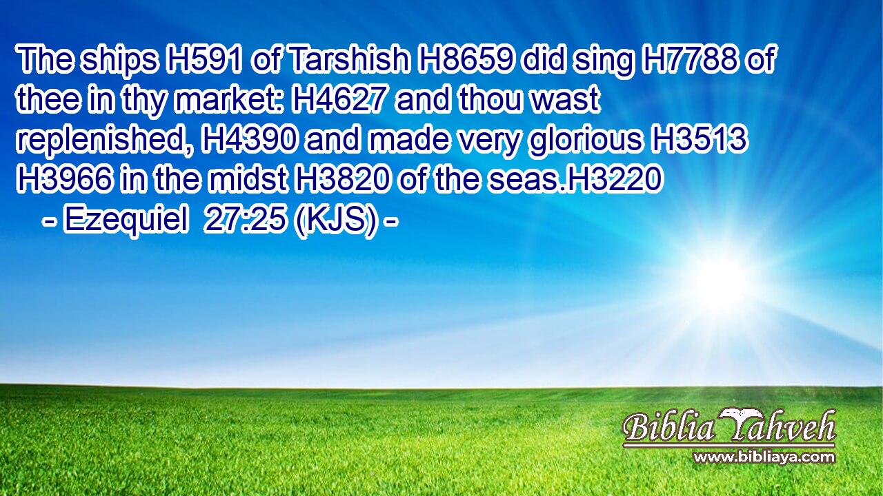 The ships H591 of Tarshish H8659 did sing H7788 of thee in thy market: H4627 and thou wast replenished, H4390 and made very glorious H3513  H3966 in the midst H3820 of the seas.H3220