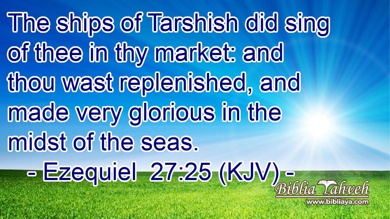 The ships of Tarshish did sing of thee in thy market: and thou wast replenished, and made very glorious in the midst of the seas.