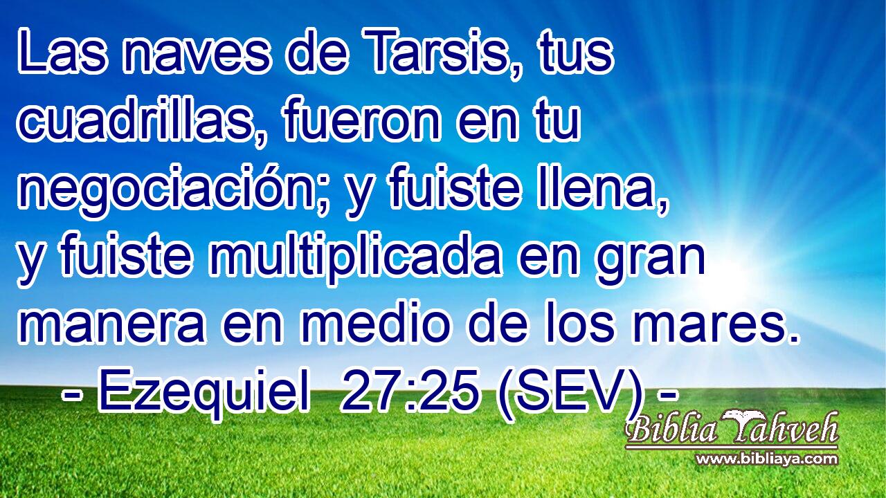 Las naves de Tarsis, tus cuadrillas, fueron en tu negociación; y fuiste llena, y fuiste multiplicada en gran manera en medio de los mares.