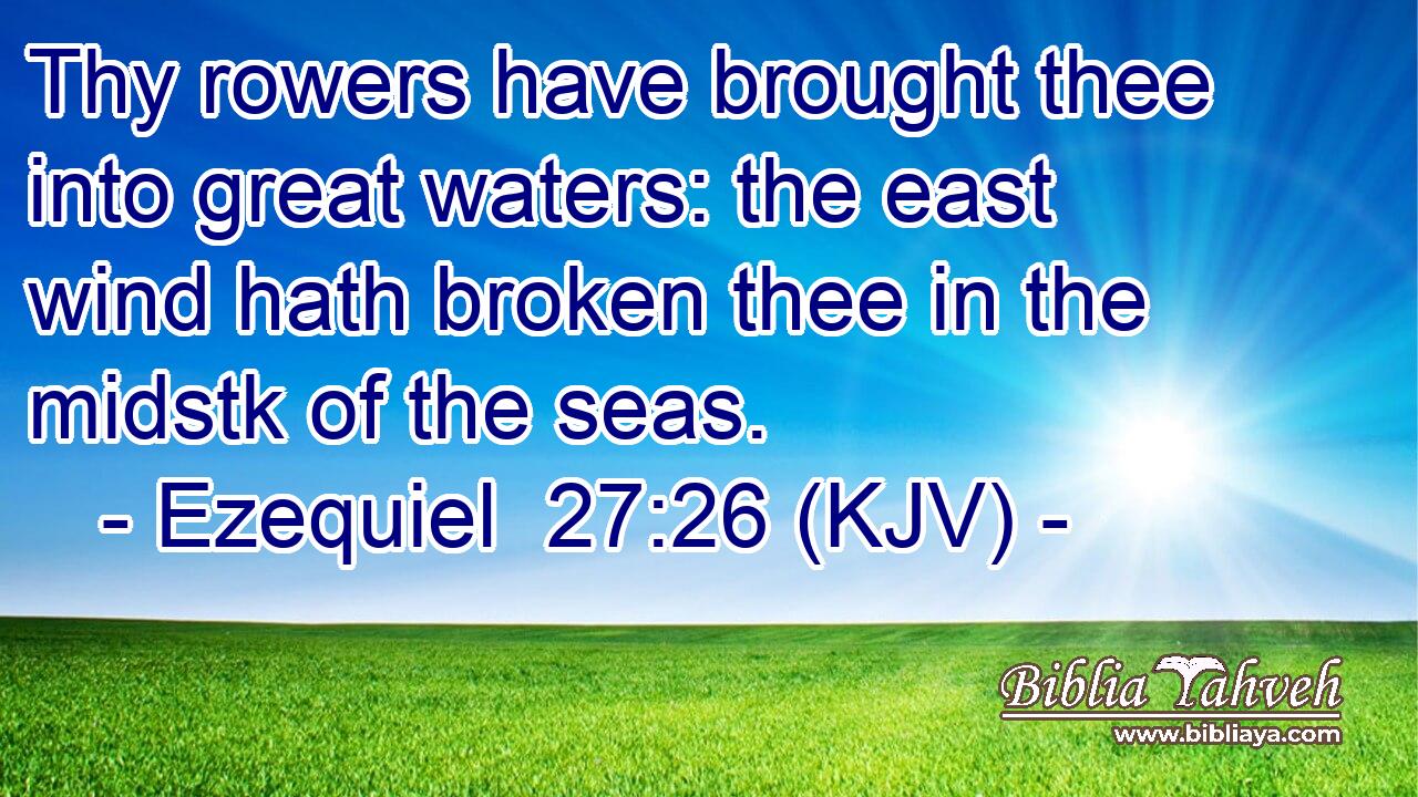 Thy rowers have brought thee into great waters: the east wind hath broken thee in the midstk of the seas.