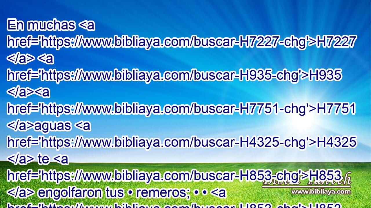 En muchas H7227  H935 H7751 aguas H4325  te H853  engolfaron tus • remeros; • • H853  viento H7307  • solano H6921 H te H853  quebrantó H7665  en medio H3820  de los mares. H3220  